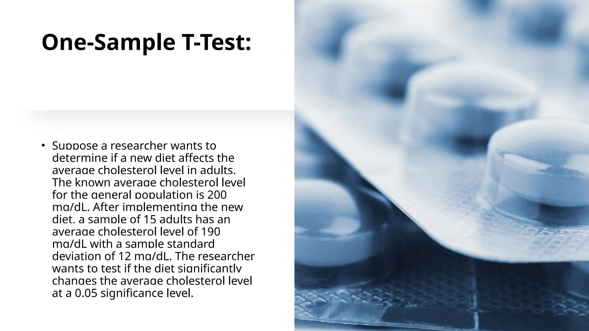 One-Sample T-Test:
• Suppose a researcher wants to
determine if a new diet affects the
average cholesterol level in adults.
The known average cholesterol level
for the general population is 200
mg/dL. After implementing the new
diet, a sample of 15 adults has an
average cholesterol level of 190
mg/dL with a sample standard
deviation of 12 mg/dL. The researcher
wants to test if the diet significantly
changes the average cholesterol level
at a 0.05 significance level.
 