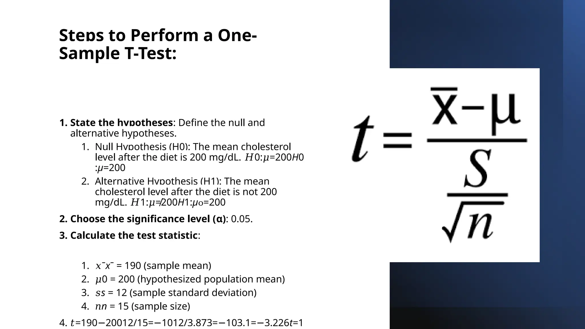 Steps to Perform a One-
Sample T-Test:
1. State the hypotheses: Define the null and
alternative hypotheses.
1. Null Hypothesis (H0): The mean cholesterol
level after the diet is 200 mg/dL. 0: =200
𝐻 𝜇 H0​
:μ=200
2. Alternative Hypothesis (H1): The mean
cholesterol level after the diet is not 200
mg/dL. 1: ≠200
𝐻 𝜇 H1​
:μ =200

2. Choose the significance level (α): 0.05.
3. Calculate the test statistic:
1. 𝑥ˉxˉ = 190 (sample mean)
2. 𝜇0 = 200 (hypothesized population mean)
3. 𝑠s = 12 (sample standard deviation)
4. 𝑛n = 15 (sample size)
4. 𝑡=190 20012/15= 1012/3.873= 103.1= 3.226
− − − − t=1
 