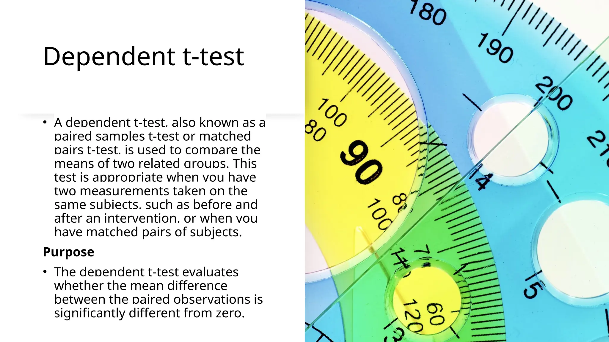 Dependent t-test
• A dependent t-test, also known as a
paired samples t-test or matched
pairs t-test, is used to compare the
means of two related groups. This
test is appropriate when you have
two measurements taken on the
same subjects, such as before and
after an intervention, or when you
have matched pairs of subjects.
Purpose
• The dependent t-test evaluates
whether the mean difference
between the paired observations is
significantly different from zero.
 