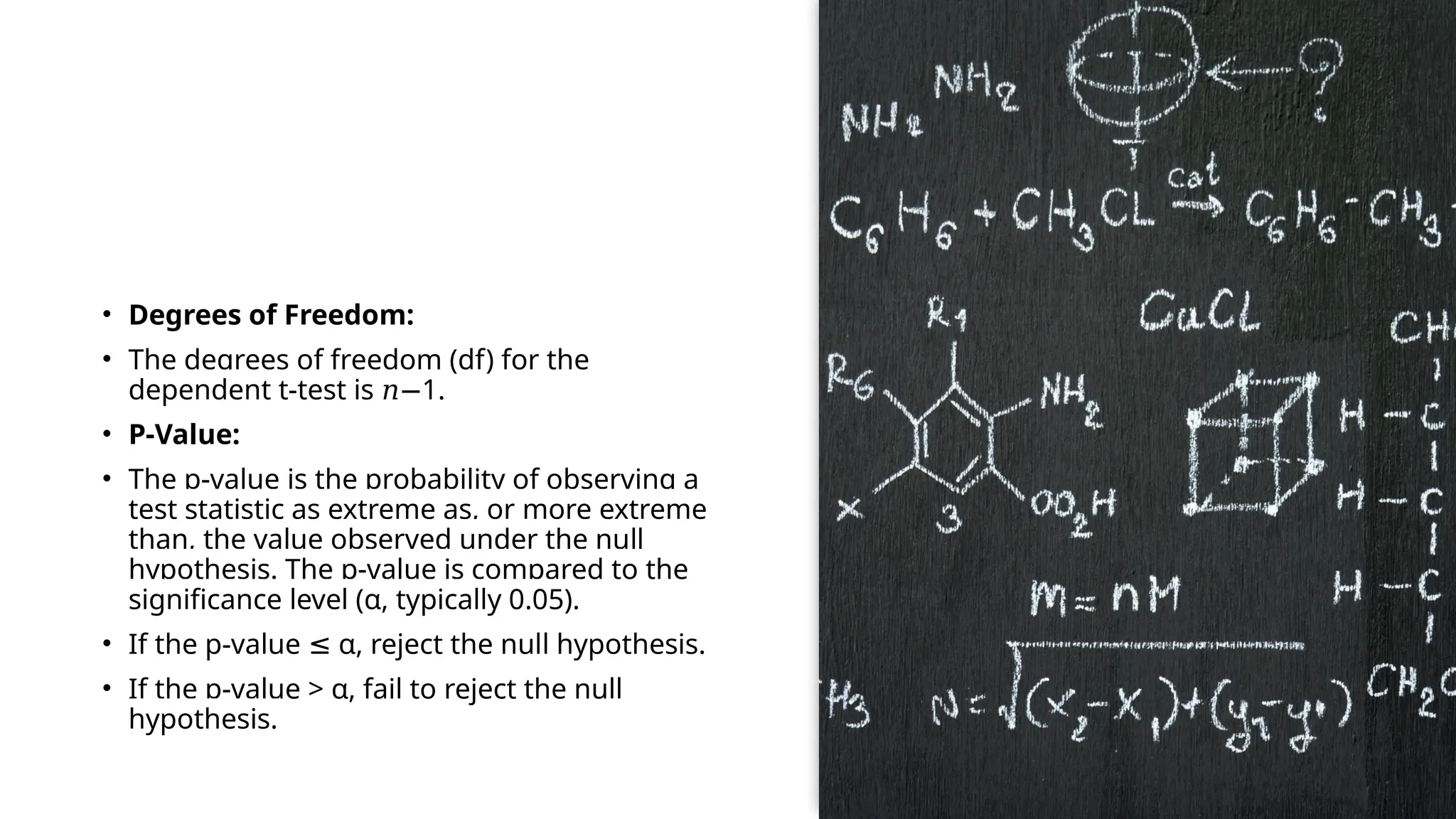 • Degrees of Freedom:
• The degrees of freedom (df) for the
dependent t-test is 1
𝑛− .
• P-Value:
• The p-value is the probability of observing a
test statistic as extreme as, or more extreme
than, the value observed under the null
hypothesis. The p-value is compared to the
significance level (α, typically 0.05).
• If the p-value α, reject the null hypothesis.
≤
• If the p-value > α, fail to reject the null
hypothesis.
 