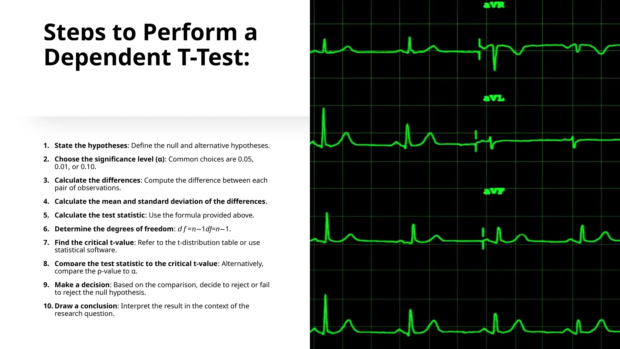 Steps to Perform a
Dependent T-Test:
1. State the hypotheses: Define the null and alternative hypotheses.
2. Choose the significance level (α): Common choices are 0.05,
0.01, or 0.10.
3. Calculate the differences: Compute the difference between each
pair of observations.
4. Calculate the mean and standard deviation of the differences.
5. Calculate the test statistic: Use the formula provided above.
6. Determine the degrees of freedom: = 1
𝑑𝑓 𝑛− df=n 1
− .
7. Find the critical t-value: Refer to the t-distribution table or use
statistical software.
8. Compare the test statistic to the critical t-value: Alternatively,
compare the p-value to α.
9. Make a decision: Based on the comparison, decide to reject or fail
to reject the null hypothesis.
10. Draw a conclusion: Interpret the result in the context of the
research question.
 