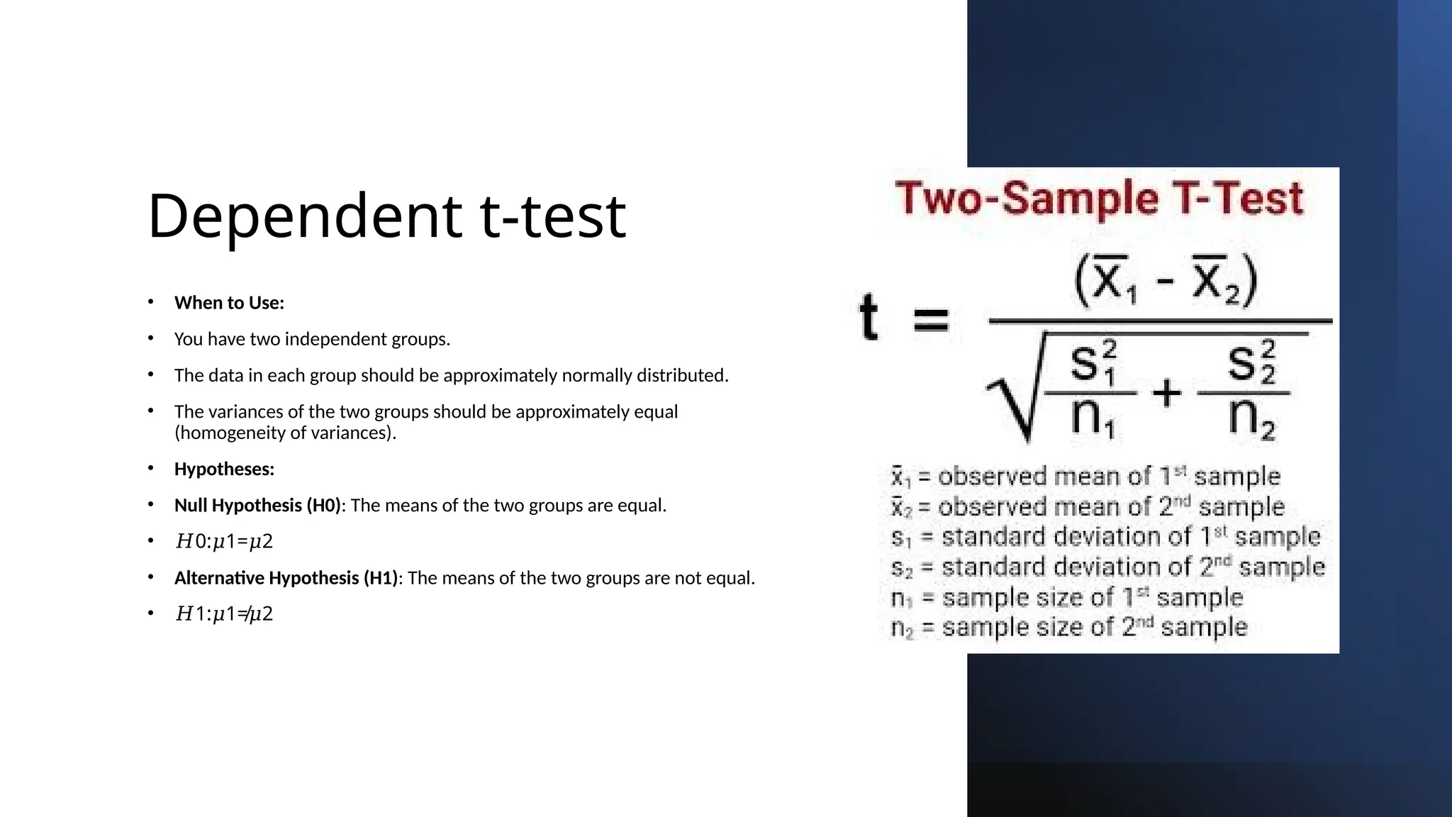 Dependent t-test
• When to Use:
• You have two independent groups.
• The data in each group should be approximately normally distributed.
• The variances of the two groups should be approximately equal
(homogeneity of variances).
• Hypotheses:
• Null Hypothesis (H0): The means of the two groups are equal.
• 𝐻0: 1= 2
𝜇 𝜇
• Alternative Hypothesis (H1): The means of the two groups are not equal.
• 𝐻1: 1≠ 2
𝜇 𝜇
 