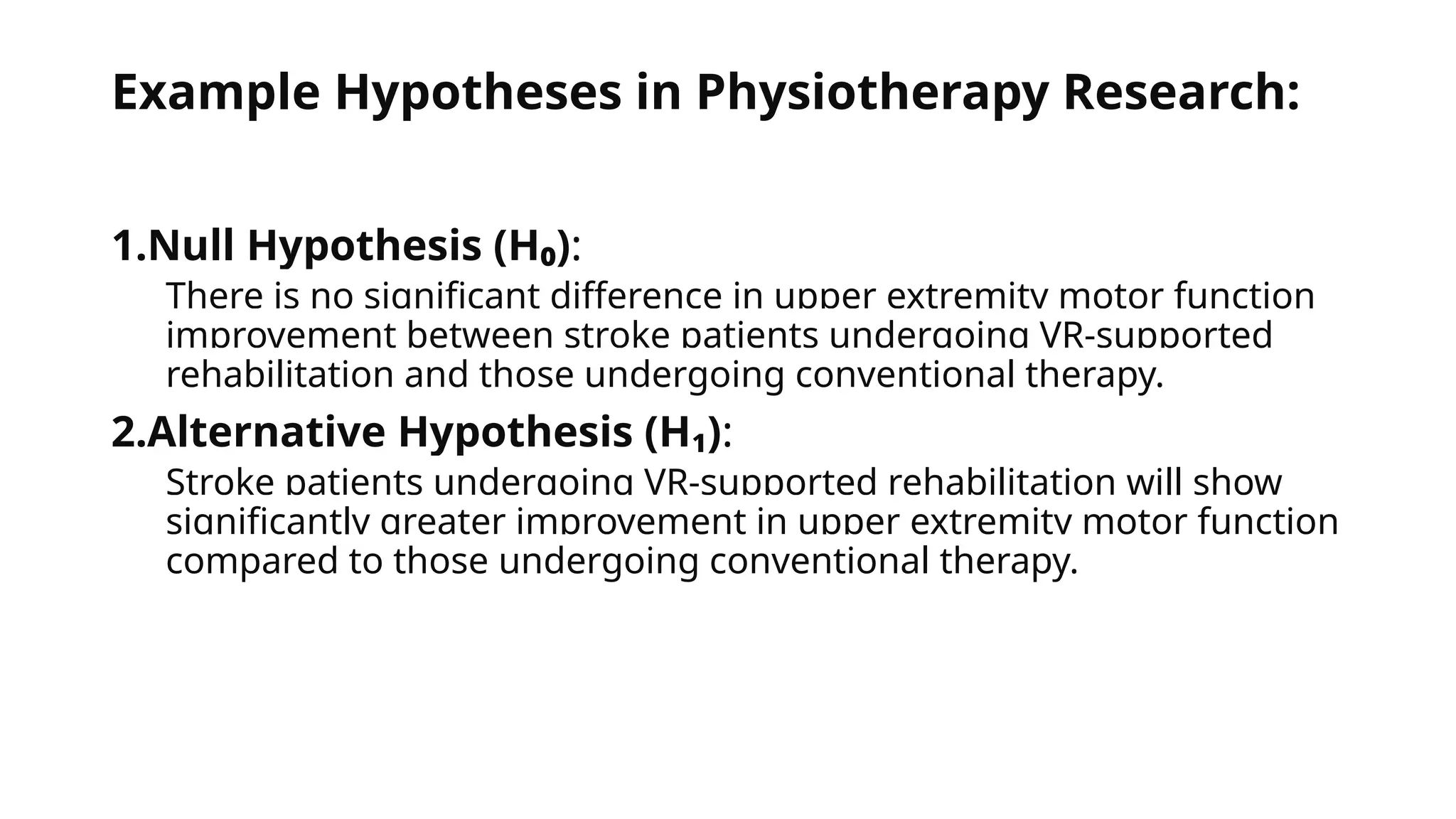 Example Hypotheses in Physiotherapy Research:
1.Null Hypothesis (H₀):
There is no significant difference in upper extremity motor function
improvement between stroke patients undergoing VR-supported
rehabilitation and those undergoing conventional therapy.
2.Alternative Hypothesis (H₁):
Stroke patients undergoing VR-supported rehabilitation will show
significantly greater improvement in upper extremity motor function
compared to those undergoing conventional therapy.
 