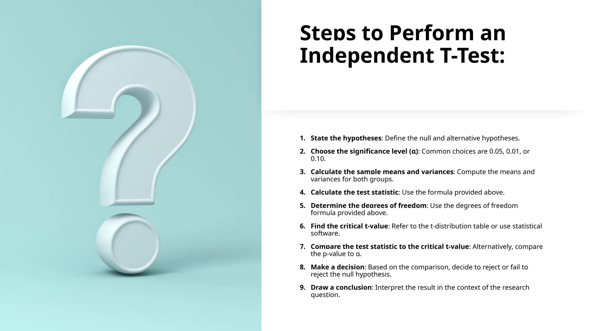 Steps to Perform an
Independent T-Test:
1. State the hypotheses: Define the null and alternative hypotheses.
2. Choose the significance level (α): Common choices are 0.05, 0.01, or
0.10.
3. Calculate the sample means and variances: Compute the means and
variances for both groups.
4. Calculate the test statistic: Use the formula provided above.
5. Determine the degrees of freedom: Use the degrees of freedom
formula provided above.
6. Find the critical t-value: Refer to the t-distribution table or use statistical
software.
7. Compare the test statistic to the critical t-value: Alternatively, compare
the p-value to α.
8. Make a decision: Based on the comparison, decide to reject or fail to
reject the null hypothesis.
9. Draw a conclusion: Interpret the result in the context of the research
question.
 