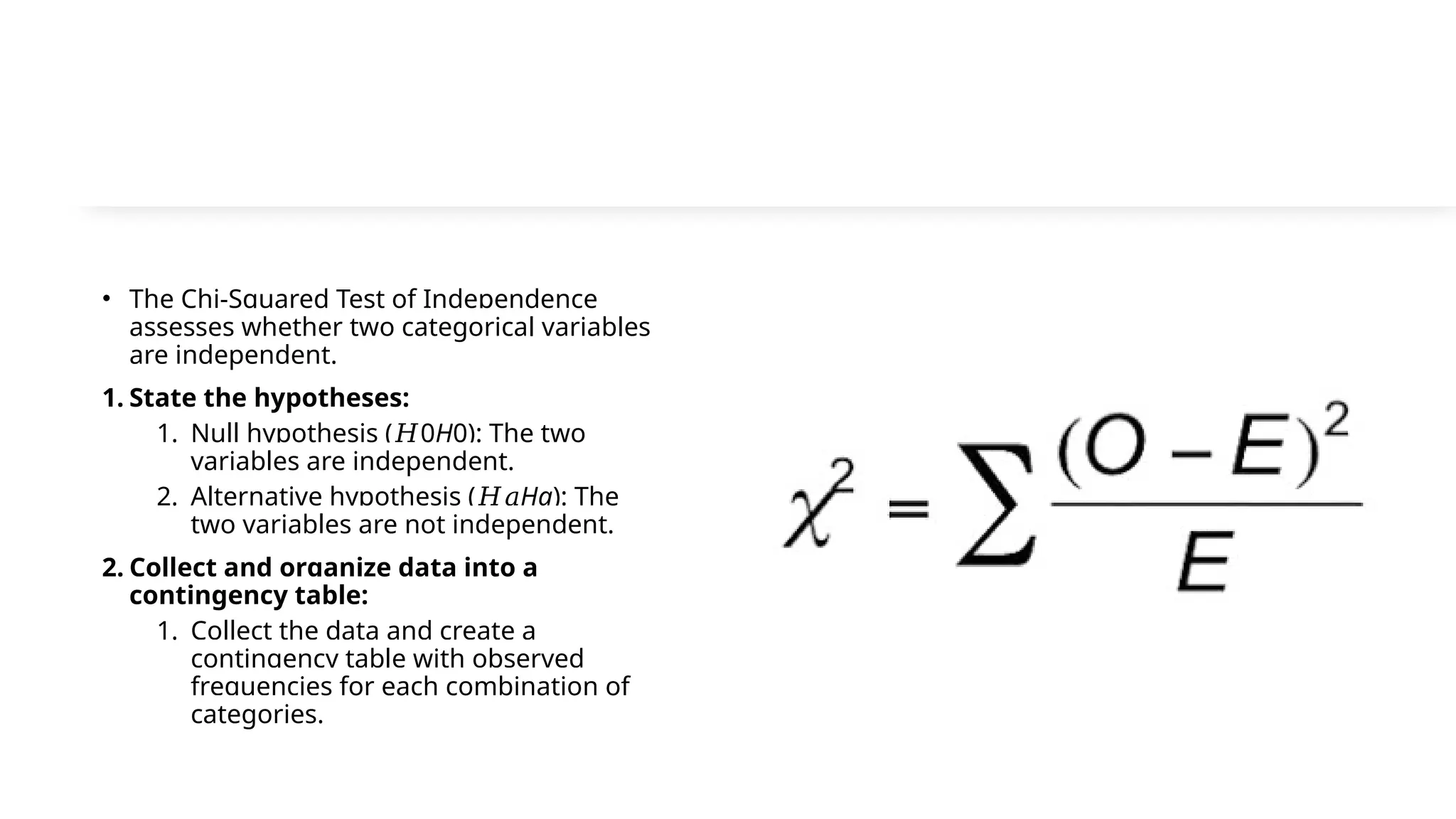 • The Chi-Squared Test of Independence
assesses whether two categorical variables
are independent.
1. State the hypotheses:
1. Null hypothesis ( 0
𝐻 H0​
): The two
variables are independent.
2. Alternative hypothesis (𝐻𝑎Ha​
): The
two variables are not independent.
2. Collect and organize data into a
contingency table:
1. Collect the data and create a
contingency table with observed
frequencies for each combination of
categories.
 