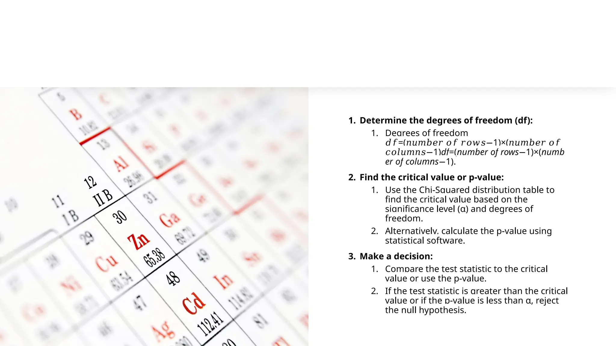 1. Determine the degrees of freedom (df):
1. Degrees of freedom
=( 1)×(
𝑑𝑓 𝑛𝑢𝑚𝑏𝑒𝑟 𝑜𝑓 𝑟𝑜𝑤𝑠− 𝑛𝑢𝑚𝑏𝑒𝑟 𝑜𝑓
1)
𝑐𝑜𝑙𝑢𝑚𝑛𝑠− df=(number of rows 1)×(
− numb
er of columns 1)
− .
2. Find the critical value or p-value:
1. Use the Chi-Squared distribution table to
find the critical value based on the
significance level (α) and degrees of
freedom.
2. Alternatively, calculate the p-value using
statistical software.
3. Make a decision:
1. Compare the test statistic to the critical
value or use the p-value.
2. If the test statistic is greater than the critical
value or if the p-value is less than α, reject
the null hypothesis.
 