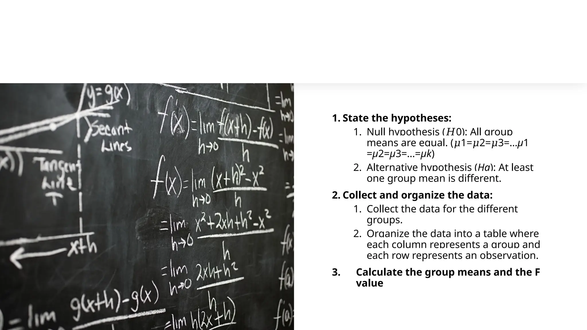 1. State the hypotheses:
1. Null hypothesis ( 0​
𝐻 ): All group
means are equal. ( 1= 2= 3=…
𝜇 𝜇 𝜇 μ1​
=μ2​
=μ3​
=…=μk​
)
2. Alternative hypothesis (Ha​
): At least
one group mean is different.
2. Collect and organize the data:
1. Collect the data for the different
groups.
2. Organize the data into a table where
each column represents a group and
each row represents an observation.
3. Calculate the group means and the F
value
 