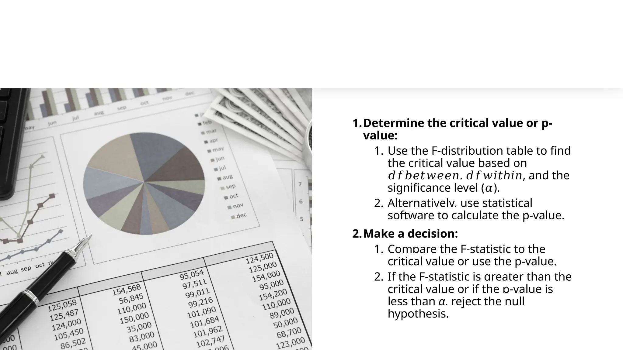 1.Determine the critical value or p-
value:
1. Use the F-distribution table to find
the critical value based on
𝑑𝑓𝑏𝑒𝑡𝑤𝑒𝑒𝑛, ℎ
𝑑𝑓𝑤𝑖𝑡 𝑖𝑛, and the
significance level (𝛼).
2. Alternatively, use statistical
software to calculate the p-value.
2.Make a decision:
1. Compare the F-statistic to the
critical value or use the p-value.
2. If the F-statistic is greater than the
critical value or if the p-value is
less than α, reject the null
hypothesis.
 