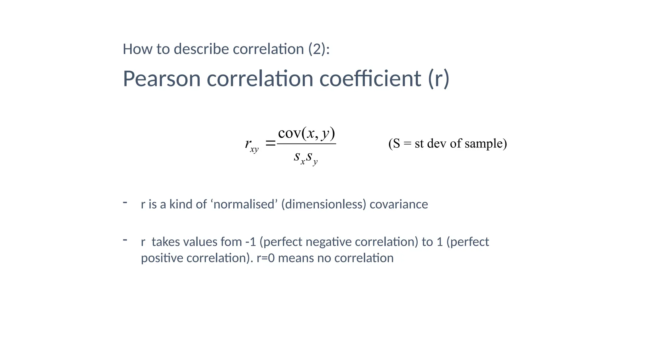 How to describe correlation (2):
Pearson correlation coefficient (r)
- r is a kind of ‘normalised’ (dimensionless) covariance
- r takes values fom -1 (perfect negative correlation) to 1 (perfect
positive correlation). r=0 means no correlation
y
x
xy
s
s
y
x
r
)
,
cov(
 (S = st dev of sample)
 