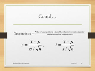 Contd…
Test statistic =
Value of sample statistic- value of hypothesized population paramter
standard error of the sample statistic
,
/ /
x x
z t
n s n
 

 
 
14-08-2019Dr.Keerti Jain, NIIT University 14
 