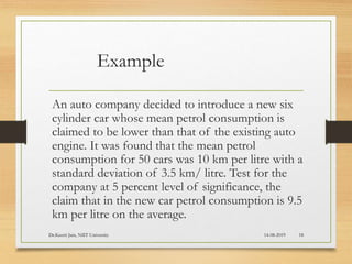 Example
An auto company decided to introduce a new six
cylinder car whose mean petrol consumption is
claimed to be lower than that of the existing auto
engine. It was found that the mean petrol
consumption for 50 cars was 10 km per litre with a
standard deviation of 3.5 km/ litre. Test for the
company at 5 percent level of significance, the
claim that in the new car petrol consumption is 9.5
km per litre on the average.
14-08-2019Dr.Keerti Jain, NIIT University 18
 