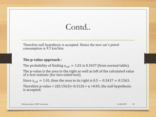 Contd..
Therefore null hypothesis is accepted. Hence the new car’s petrol
consumption is 9.5 km/litre.
The p-value approach :
The probability of finding 𝑧 𝑐𝑎𝑙 = 1.01 is 0.3437 (from normal table).
The p-value is the area to the right as well as left of the calculated value
of z-test statistic (for two-tailed test).
Since 𝑧 𝑐𝑎𝑙 = 1.01, then the area to its right is 0.5 − 0.3437 = 0.1563.
Therefore p-value = 2(0.1563)= 0.3126 > α =0.05, the null hypothesis
is accepted.
14-08-2019Dr.Keerti Jain, NIIT University 20
 