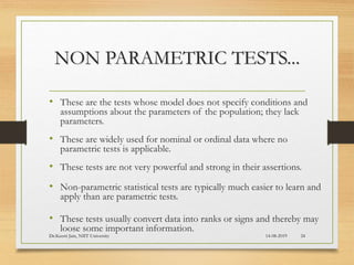NON PARAMETRIC TESTS...
• These are the tests whose model does not specify conditions and
assumptions about the parameters of the population; they lack
parameters.
• These are widely used for nominal or ordinal data where no
parametric tests is applicable.
• These tests are not very powerful and strong in their assertions.
• Non-parametric statistical tests are typically much easier to learn and
apply than are parametric tests.
• These tests usually convert data into ranks or signs and thereby may
loose some important information.
14-08-2019Dr.Keerti Jain, NIIT University 24
 
