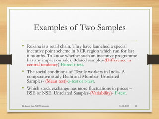 Examples of Two Samples
• Rozana is a retail chain. They have launched a special
incentive point scheme in NCR region which run for last
6 months. To know whether such an incentive programme
has any impact on sales. Related samples-(Difference in
central tendency)-Paired t-test.
• The social conditions of Textile workers in India- A
comparative study Delhi and Mumbai- Unrelated
Samples- (Mean test)-z-test or t-test.
• Which stock exchange has more fluctuations in prices –
BSE or NSE. Unrelated Samples-(Variability)- F-test.
14-08-2019Dr.Keerti Jain, NIIT University 28
 