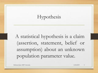 Hypothesis
A statistical hypothesis is a claim
(assertion, statement, belief or
assumption) about an unknown
population parameter value.
14-08-2019Dr.Keerti Jain, NIIT University 3
 