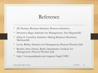 Reference
• J.K Sharma, Business Statistics, Pearson education.
• Srivastava, Rego, Statistics for Management, Tata Mcgrawhill.
• Johna S. Croucher, Statistics: Making Business Decisions,
McGrawhill.
• Levin, Rubin, Statistics for Management, Pearson Prentice hall.
• Render, Stair, Hanna, Badri, Quantitative Analysis for
Management, Pearson Prentice hall.
• http://www.graphpad.com/support/faqid/1089/
14-08-2019Dr.Keerti Jain, NIIT University 30
 