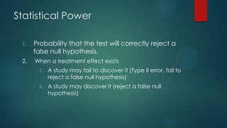 Statistical Power
1.

Probability that the test will correctly reject a
false null hypothesis.

2.

When a treatment effect exists
1.

A study may fail to discover it (Type II error, fail to
reject a false null hypothesis)

2.

A study may discover it (reject a false null
hypothesis)

 