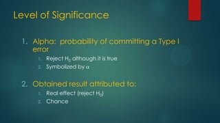 Level of Significance
1. Alpha: probability of committing a Type I
error
1.

Reject H0 although it is true

2.

Symbolized by

2. Obtained result attributed to:
1.
2.

Real effect (reject H0)
Chance

 