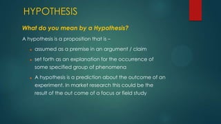 HYPOTHESIS
What do you mean by a Hypothesis?
A hypothesis is a proposition that is –


assumed as a premise in an argument / claim



set forth as an explanation for the occurrence of
some specified group of phenomena



A hypothesis is a prediction about the outcome of an
experiment. In market research this could be the
result of the out come of a focus or field study

 