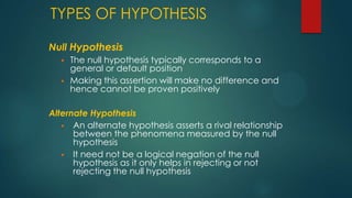 TYPES OF HYPOTHESIS
Null Hypothesis



The null hypothesis typically corresponds to a
general or default position
Making this assertion will make no difference and
hence cannot be proven positively

Alternate Hypothesis
 An alternate hypothesis asserts a rival relationship
between the phenomena measured by the null
hypothesis
 It need not be a logical negation of the null
hypothesis as it only helps in rejecting or not
rejecting the null hypothesis

 