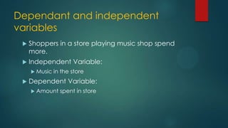 Dependant and independent
variables


Shoppers in a store playing music shop spend
more.



Independent Variable:
 Music



in the store

Dependent Variable:
 Amount

spent in store

 