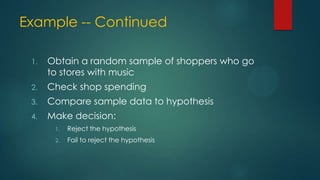 Example -- Continued
1.

Obtain a random sample of shoppers who go
to stores with music

2.

Check shop spending

3.

Compare sample data to hypothesis

4.

Make decision:
1.

Reject the hypothesis

2.

Fail to reject the hypothesis

 