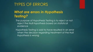 TYPES OF ERRORS
What are errors in Hypothesis
Testing?
The purpose of Hypothesis Testing is to reject or not
reject the Null Hypothesis based on statistical
evidence
Hypothesis Testing is said to have resulted in an error
when the decision regarding treatment of the Null
Hypothesis is wrong

 