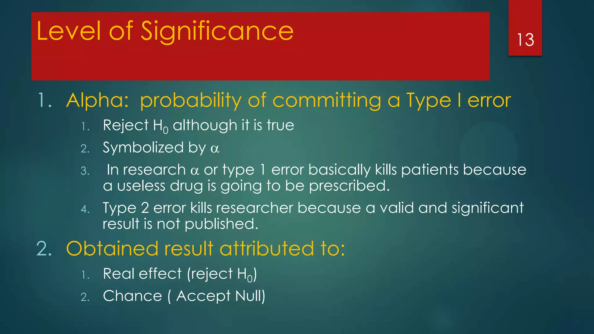 Level of Significance

13

1. Alpha: probability of committing a Type I error
1.
2.

3.
4.

Reject H0 although it is true
Symbolized by 
In research  or type 1 error basically kills patients because
a useless drug is going to be prescribed.
Type 2 error kills researcher because a valid and significant
result is not published.

2. Obtained result attributed to:
1.
2.

Real effect (reject H0)
Chance ( Accept Null)

 