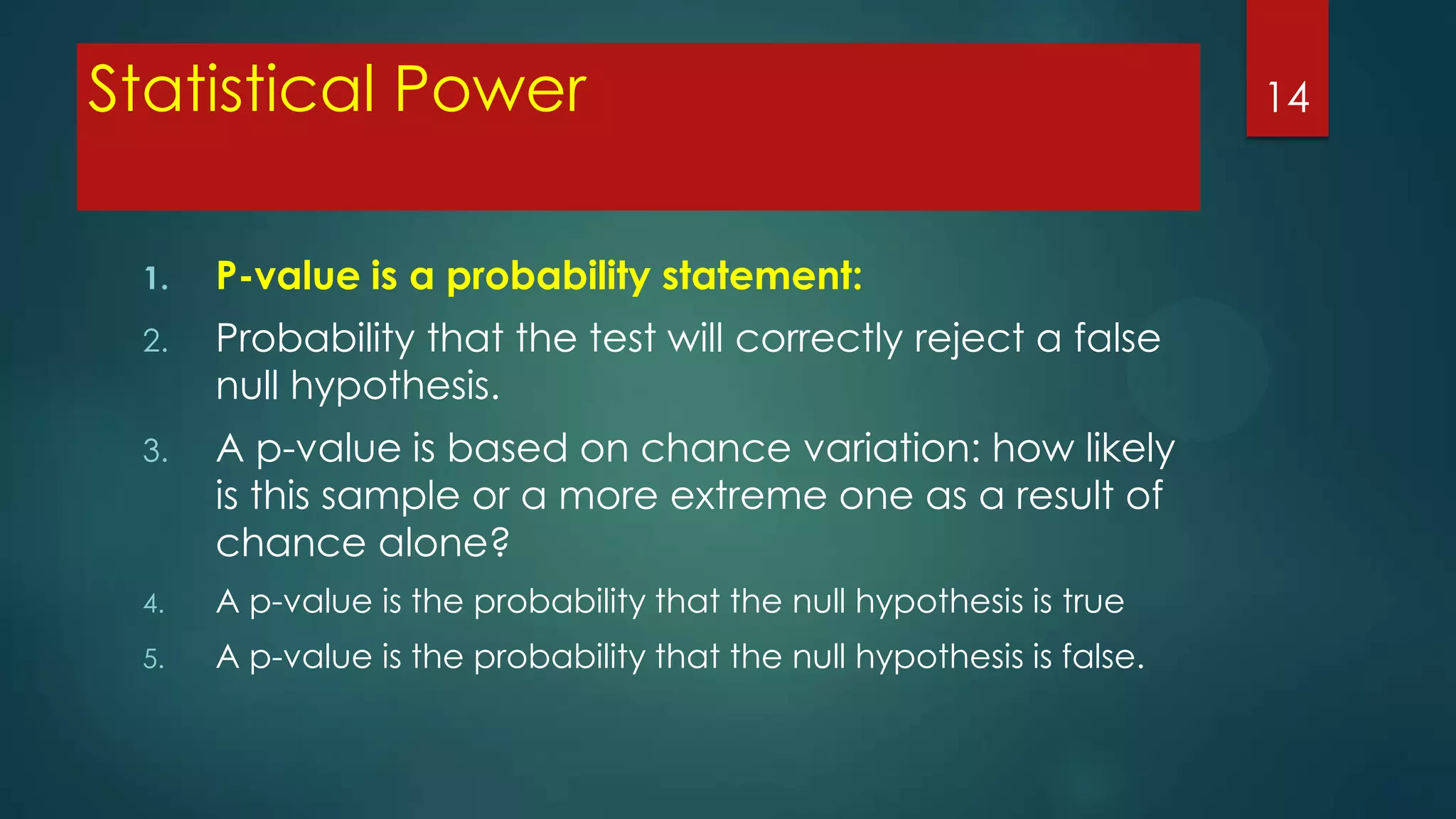 Statistical Power
1.

P-value is a probability statement:

2.

Probability that the test will correctly reject a false
null hypothesis.

3.

A p-value is based on chance variation: how likely
is this sample or a more extreme one as a result of
chance alone?

4.

A p-value is the probability that the null hypothesis is true

5.

A p-value is the probability that the null hypothesis is false.

14

 
