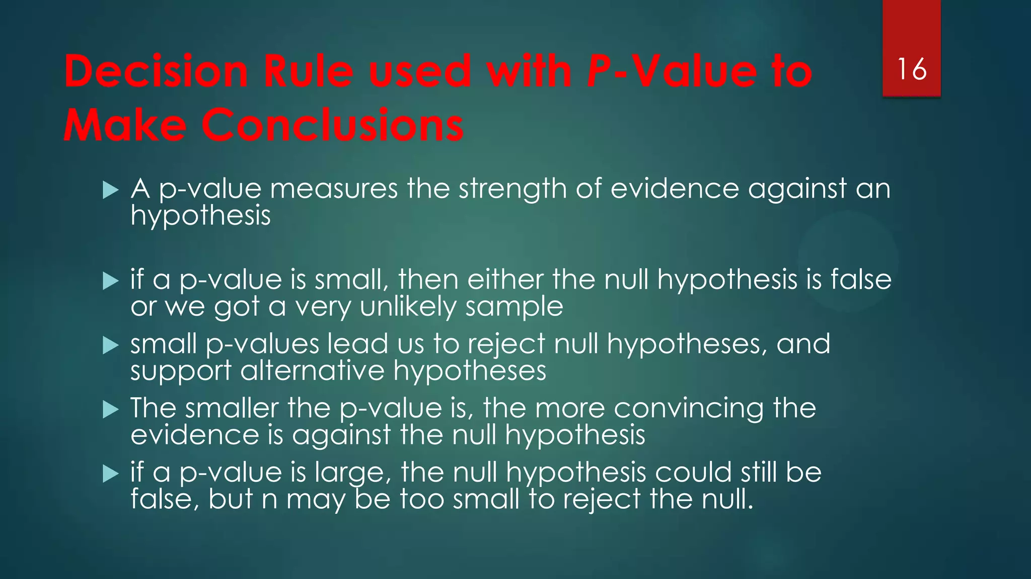 Decision Rule used with P-Value to
Make Conclusions


A p-value measures the strength of evidence against an
hypothesis



if a p-value is small, then either the null hypothesis is false
or we got a very unlikely sample
small p-values lead us to reject null hypotheses, and
support alternative hypotheses
The smaller the p-value is, the more convincing the
evidence is against the null hypothesis
if a p-value is large, the null hypothesis could still be
false, but n may be too small to reject the null.





16

 