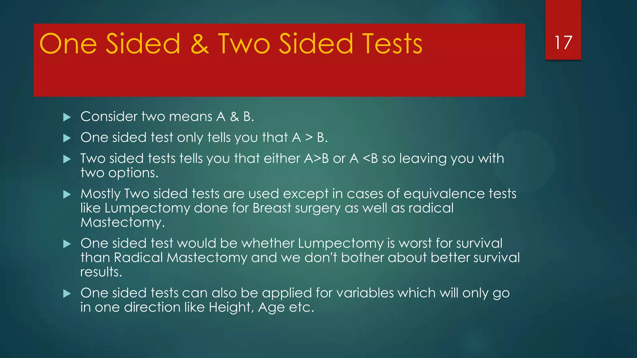 One Sided & Two Sided Tests


Consider two means A & B.



One sided test only tells you that A > B.



Two sided tests tells you that either A>B or A <B so leaving you with
two options.



Mostly Two sided tests are used except in cases of equivalence tests
like Lumpectomy done for Breast surgery as well as radical
Mastectomy.



One sided test would be whether Lumpectomy is worst for survival
than Radical Mastectomy and we don't bother about better survival
results.



One sided tests can also be applied for variables which will only go
in one direction like Height, Age etc.

17

 