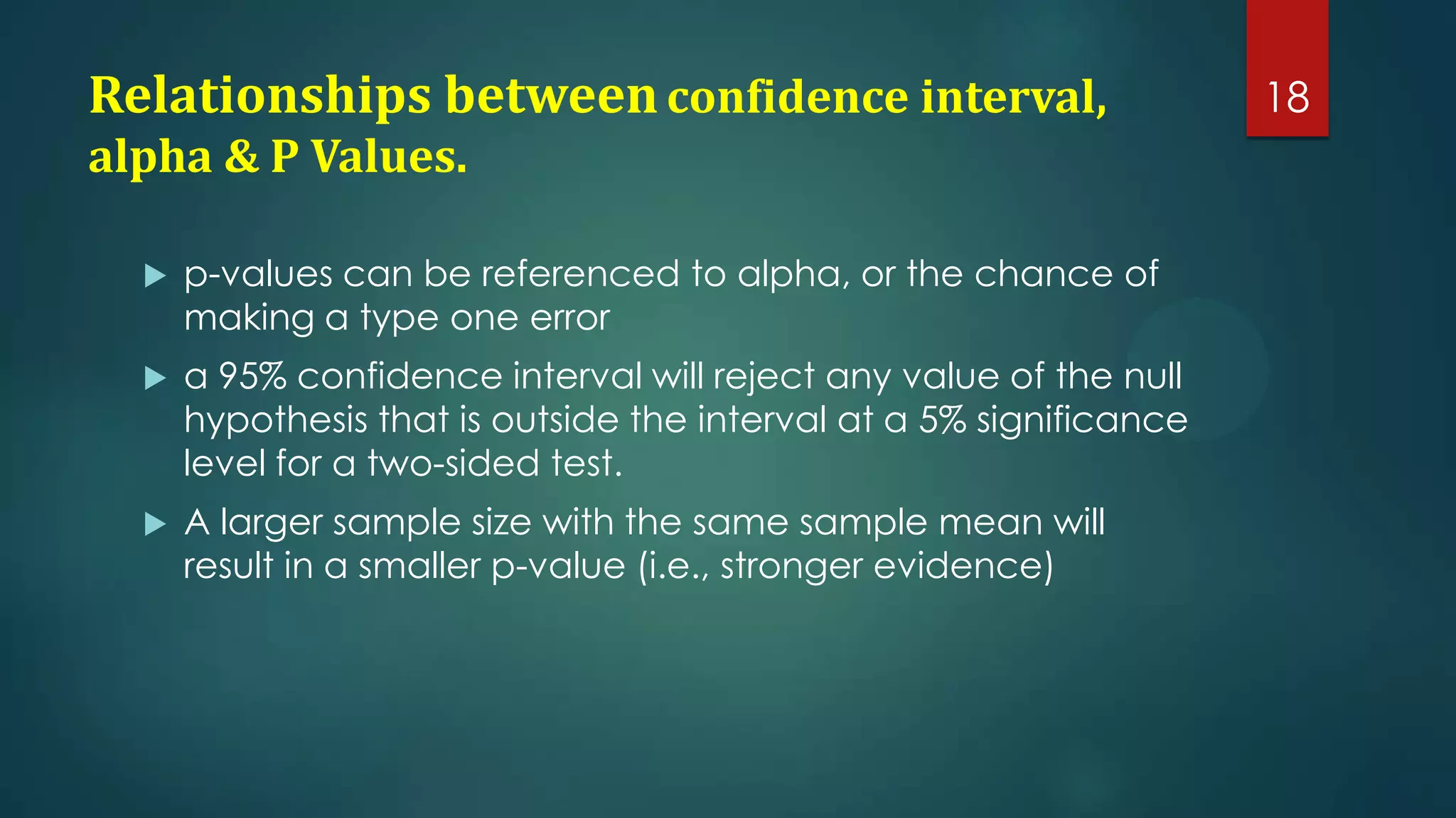 Relationships between confidence interval,
alpha & P Values.


p-values can be referenced to alpha, or the chance of
making a type one error



a 95% confidence interval will reject any value of the null
hypothesis that is outside the interval at a 5% significance
level for a two-sided test.



A larger sample size with the same sample mean will
result in a smaller p-value (i.e., stronger evidence)

18

 