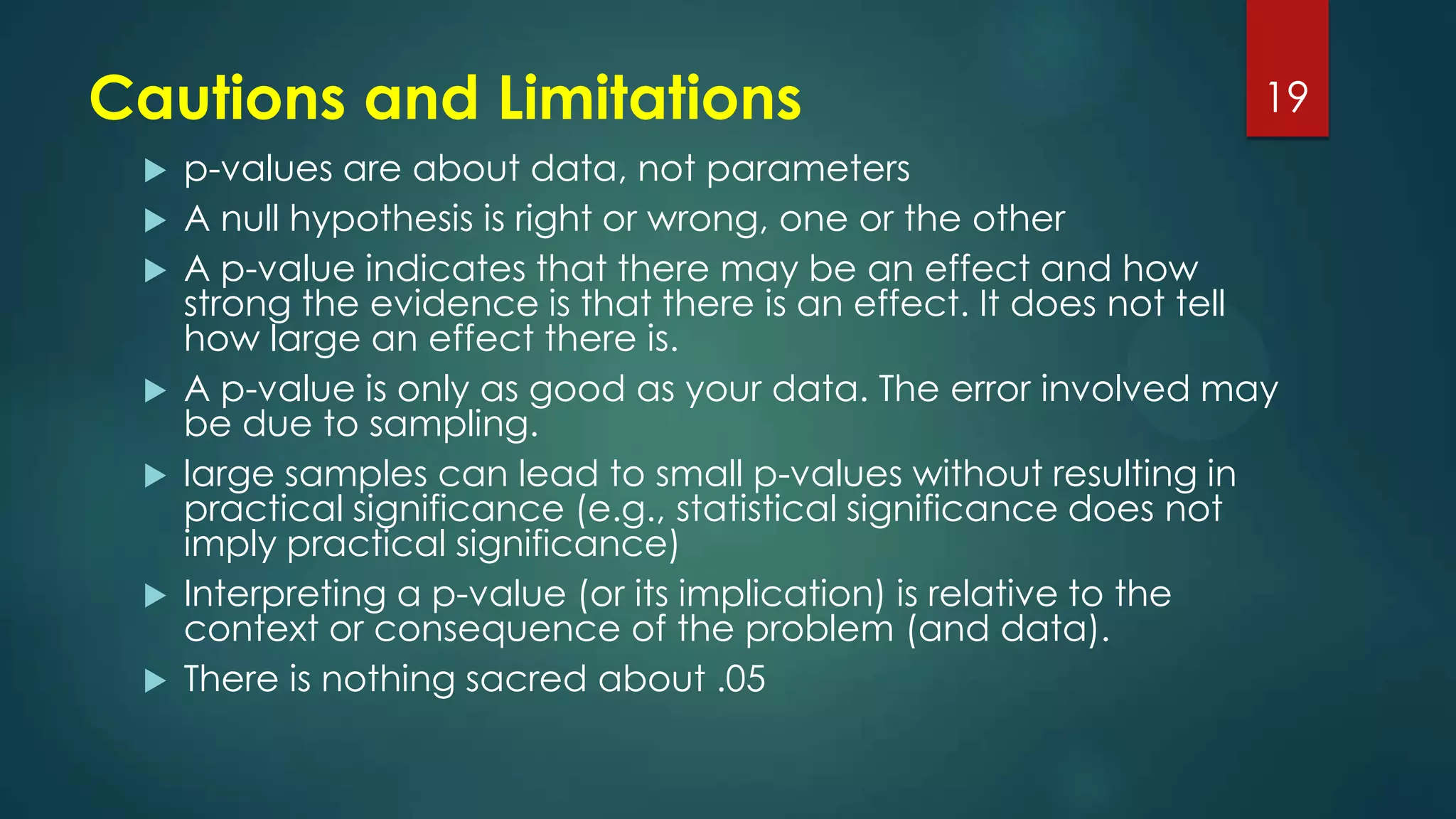 Cautions and Limitations










19

p-values are about data, not parameters
A null hypothesis is right or wrong, one or the other
A p-value indicates that there may be an effect and how
strong the evidence is that there is an effect. It does not tell
how large an effect there is.
A p-value is only as good as your data. The error involved may
be due to sampling.
large samples can lead to small p-values without resulting in
practical significance (e.g., statistical significance does not
imply practical significance)
Interpreting a p-value (or its implication) is relative to the
context or consequence of the problem (and data).
There is nothing sacred about .05

 
