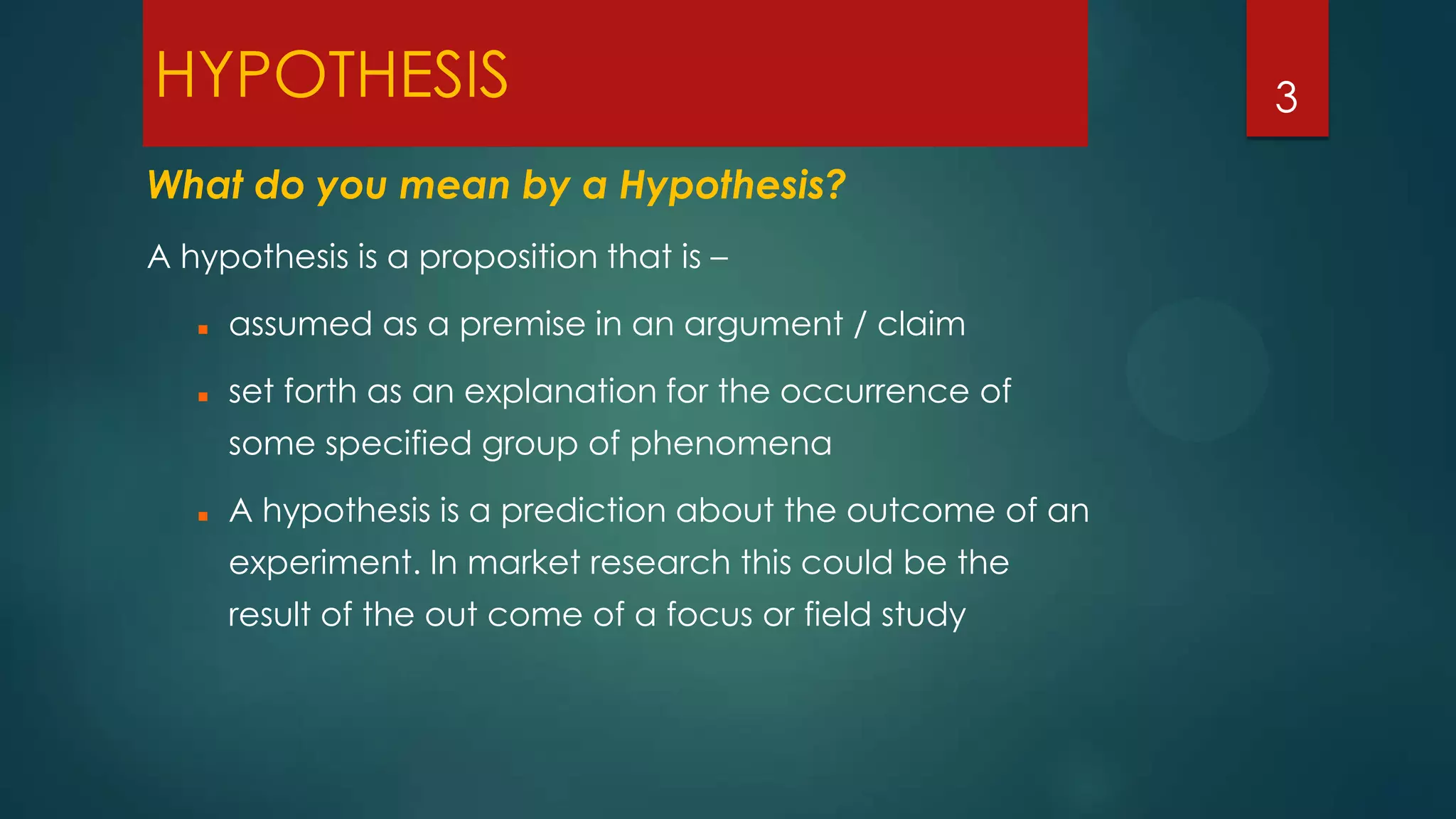 HYPOTHESIS
What do you mean by a Hypothesis?
A hypothesis is a proposition that is –


assumed as a premise in an argument / claim



set forth as an explanation for the occurrence of
some specified group of phenomena



A hypothesis is a prediction about the outcome of an
experiment. In market research this could be the
result of the out come of a focus or field study

3

 