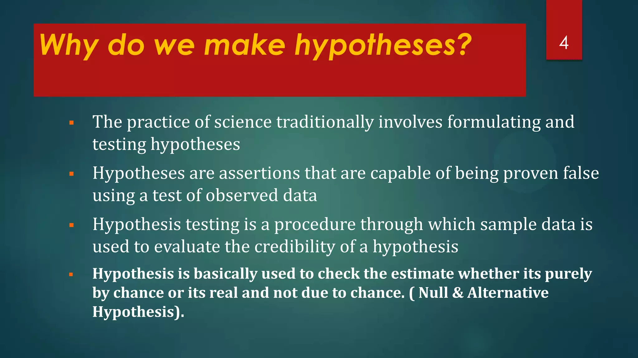 Why do we make hypotheses?

4



The practice of science traditionally involves formulating and
testing hypotheses



Hypotheses are assertions that are capable of being proven false
using a test of observed data



Hypothesis testing is a procedure through which sample data is
used to evaluate the credibility of a hypothesis



Hypothesis is basically used to check the estimate whether its purely
by chance or its real and not due to chance. ( Null & Alternative
Hypothesis).

 