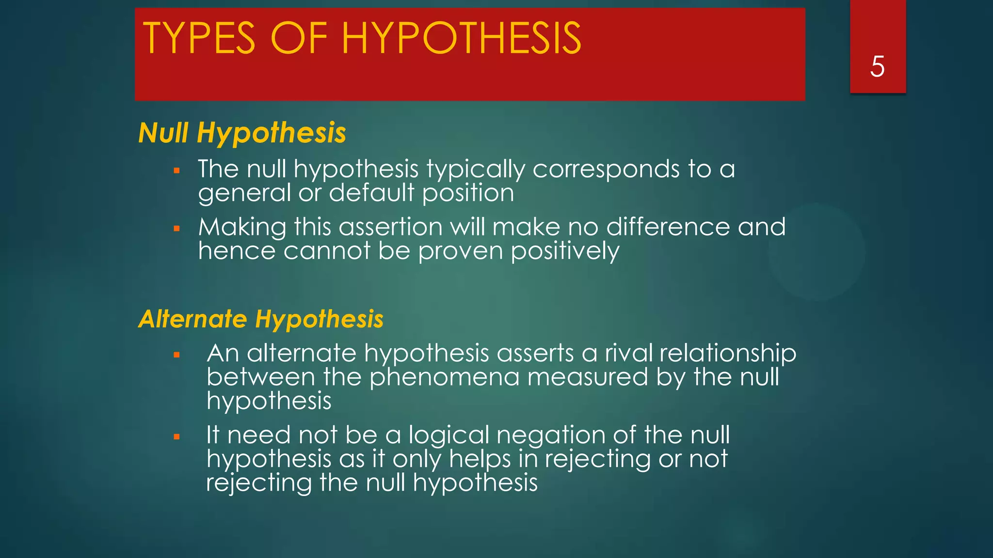 TYPES OF HYPOTHESIS
Null Hypothesis



The null hypothesis typically corresponds to a
general or default position
Making this assertion will make no difference and
hence cannot be proven positively

Alternate Hypothesis
 An alternate hypothesis asserts a rival relationship
between the phenomena measured by the null
hypothesis
 It need not be a logical negation of the null
hypothesis as it only helps in rejecting or not
rejecting the null hypothesis

5

 