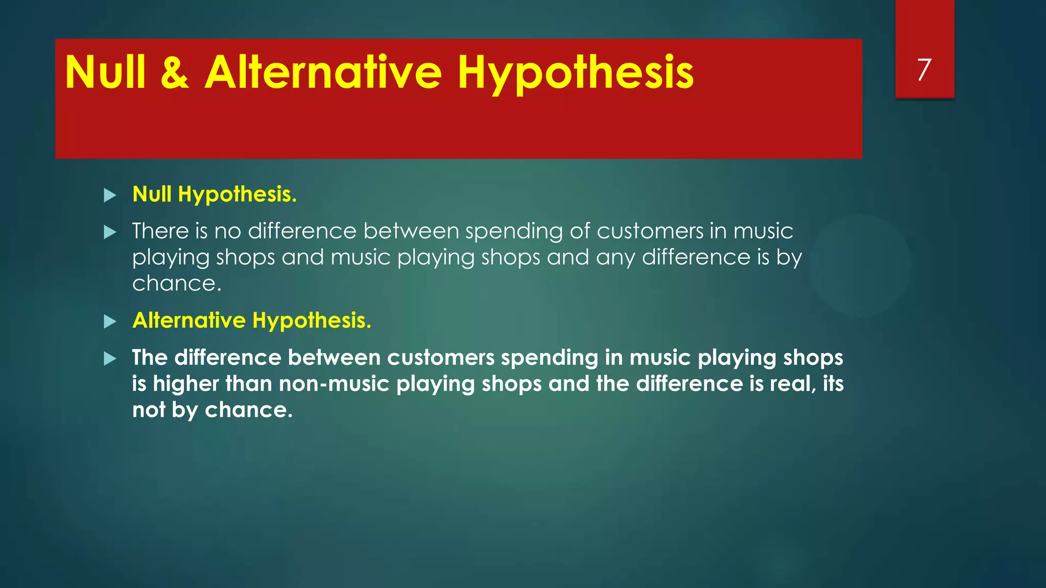 Null & Alternative Hypothesis


Null Hypothesis.



There is no difference between spending of customers in music
playing shops and music playing shops and any difference is by
chance.



Alternative Hypothesis.



The difference between customers spending in music playing shops
is higher than non-music playing shops and the difference is real, its
not by chance.

7

 