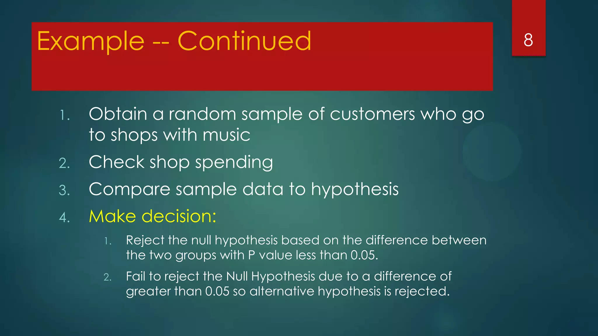 Example -- Continued
1.

Obtain a random sample of customers who go
to shops with music

2.

Check shop spending

3.

Compare sample data to hypothesis

4.

Make decision:
1.

Reject the null hypothesis based on the difference between
the two groups with P value less than 0.05.

2.

Fail to reject the Null Hypothesis due to a difference of
greater than 0.05 so alternative hypothesis is rejected.

8

 