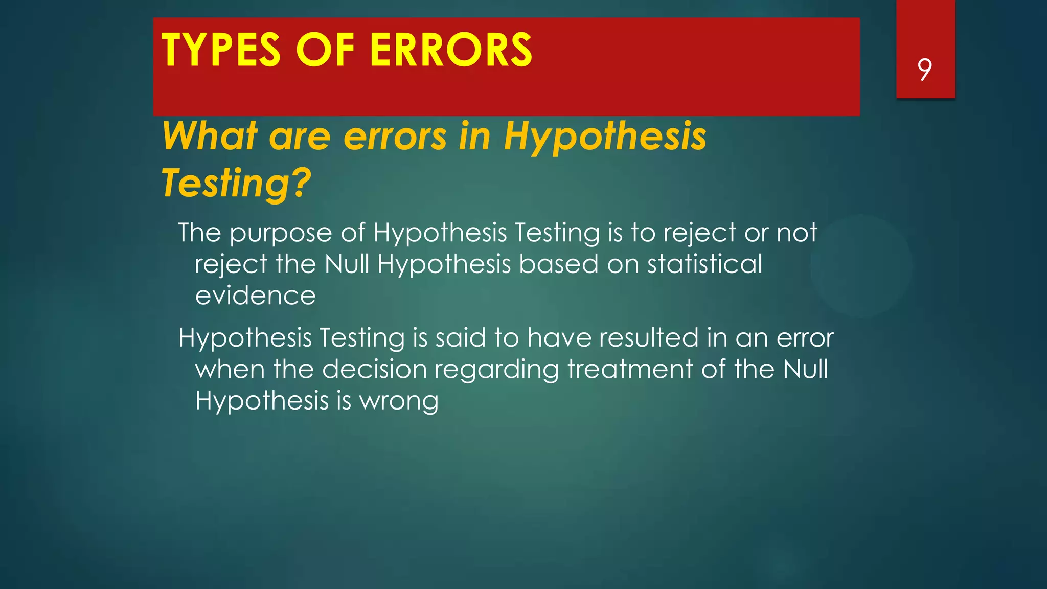 TYPES OF ERRORS
What are errors in Hypothesis
Testing?
The purpose of Hypothesis Testing is to reject or not
reject the Null Hypothesis based on statistical
evidence
Hypothesis Testing is said to have resulted in an error
when the decision regarding treatment of the Null
Hypothesis is wrong

9

 