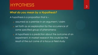 HYPOTHESIS
What do you mean by a Hypothesis?
A hypothesis is a proposition that is –


assumed as a premise in an argument / claim



set forth as an explanation for the occurrence of
some specified group of phenomena



A hypothesis is a prediction about the outcome of an
experiment. In market research this could be the
result of the out come of a focus or field study

3

 