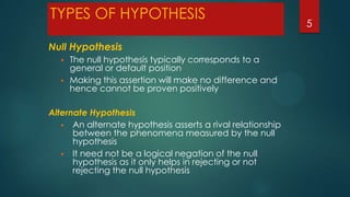 TYPES OF HYPOTHESIS
Null Hypothesis



The null hypothesis typically corresponds to a
general or default position
Making this assertion will make no difference and
hence cannot be proven positively

Alternate Hypothesis
 An alternate hypothesis asserts a rival relationship
between the phenomena measured by the null
hypothesis
 It need not be a logical negation of the null
hypothesis as it only helps in rejecting or not
rejecting the null hypothesis

5

 
