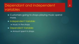 Dependant and independent
variables


Customers going to shops playing music spend
more.



Independent Variable:
 Music



in the shops

Dependent Variable:
 Amount

spent in shops

6

 