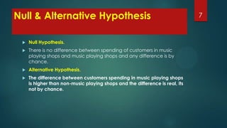 Null & Alternative Hypothesis


Null Hypothesis.



There is no difference between spending of customers in music
playing shops and music playing shops and any difference is by
chance.



Alternative Hypothesis.



The difference between customers spending in music playing shops
is higher than non-music playing shops and the difference is real, its
not by chance.

7

 