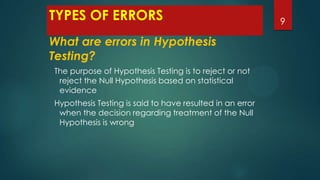 TYPES OF ERRORS
What are errors in Hypothesis
Testing?
The purpose of Hypothesis Testing is to reject or not
reject the Null Hypothesis based on statistical
evidence
Hypothesis Testing is said to have resulted in an error
when the decision regarding treatment of the Null
Hypothesis is wrong

9

 