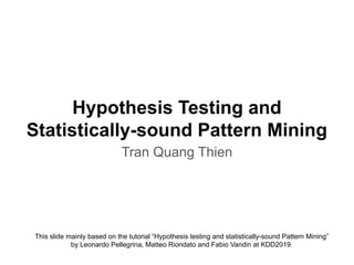 Hypothesis Testing and
Statistically-sound Pattern Mining
Tran Quang Thien
This slide mainly based on the tutorial “Hypothesis testing and statistically-sound Pattern Mining”
by Leonardo Pellegrina, Matteo Riondato and Fabio Vandin at KDD2019.
 