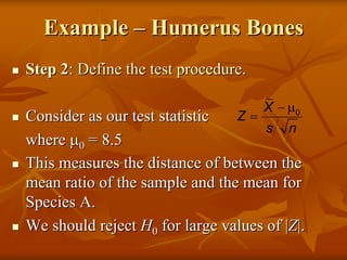 Example – Humerus Bones
Step 2: Define the test procedure.

                                     X − µ0
Consider as our test statistic  Z=
                                     s n
where µ0 = 8.5
This measures the distance of between the
mean ratio of the sample and the mean for
Species A.
We should reject H0 for large values of |Z|.
 