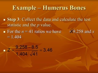 Example – Humerus Bones
Step 3: Collect the data and calculate the test
statistic and the p value.
For the n = 41 ratios we have     X
                                  = 9.258 and s
= 1.404

     9.258 − 8.5
Z=                 = 3.46
     1.404   41
 