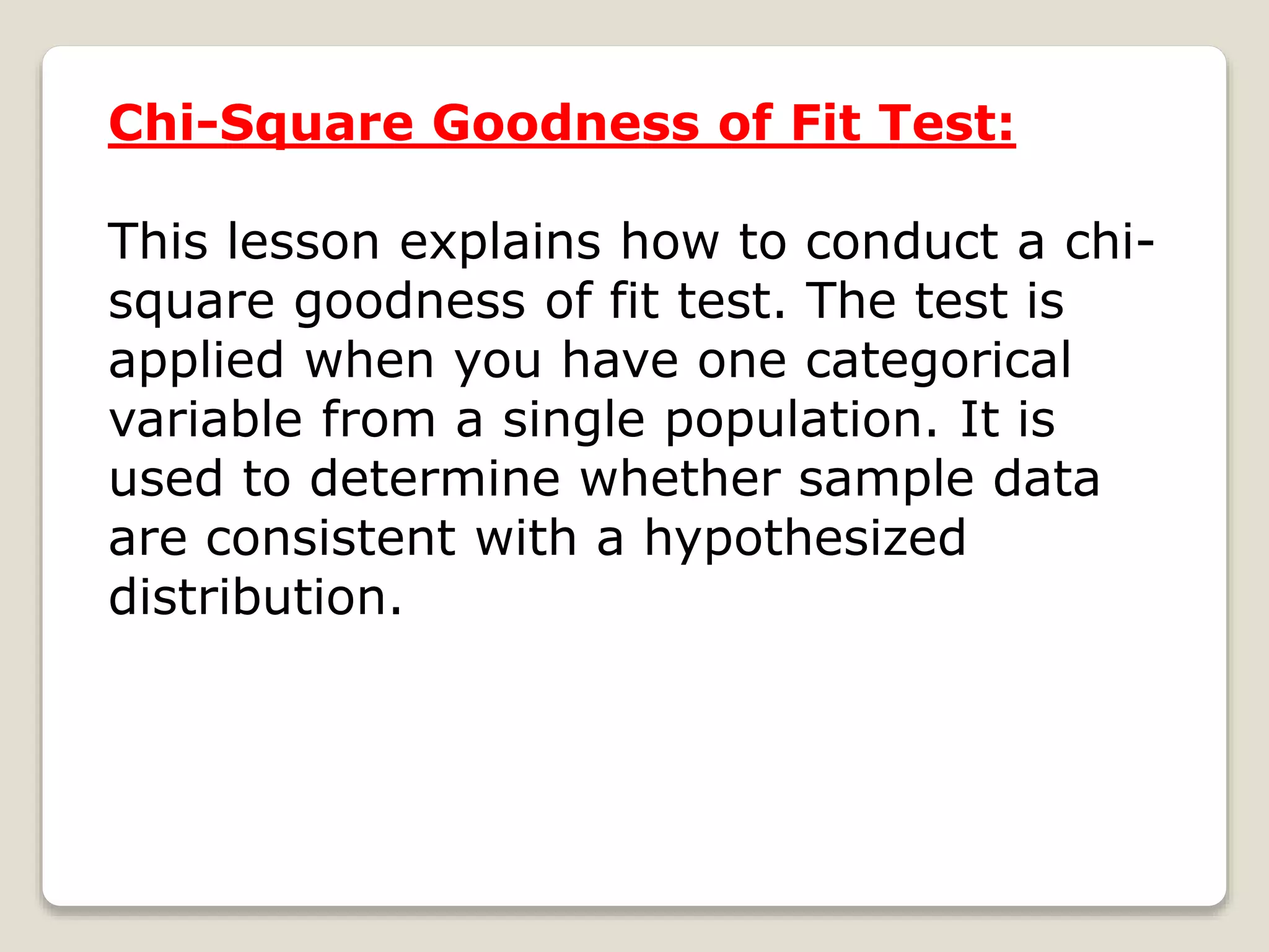 Chi-Square Goodness of Fit Test:
This lesson explains how to conduct a chi-
square goodness of fit test. The test is
applied when you have one categorical
variable from a single population. It is
used to determine whether sample data
are consistent with a hypothesized
distribution.
 