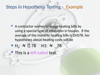 Steps in Hypothesis Testing - Example
 A contractor wishes to lower heating bills by
using a special type of insulation in houses. If the
average of the monthly heating bills is GHS78, her
hypotheses about heating costs will be
 H0:  78 H1: 78
 This is a left-tailed test.
 