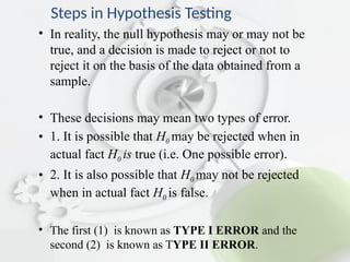 Steps in Hypothesis Testing
• In reality, the null hypothesis may or may not be
true, and a decision is made to reject or not to
reject it on the basis of the data obtained from a
sample.
• These decisions may mean two types of error.
• 1. It is possible that H0 may be rejected when in
actual fact H0 is true (i.e. One possible error).
• 2. It is also possible that H0 may not be rejected
when in actual fact H0 is false.
• The first (1) is known as TYPE I ERROR and the
second (2) is known as TYPE II ERROR.
 
